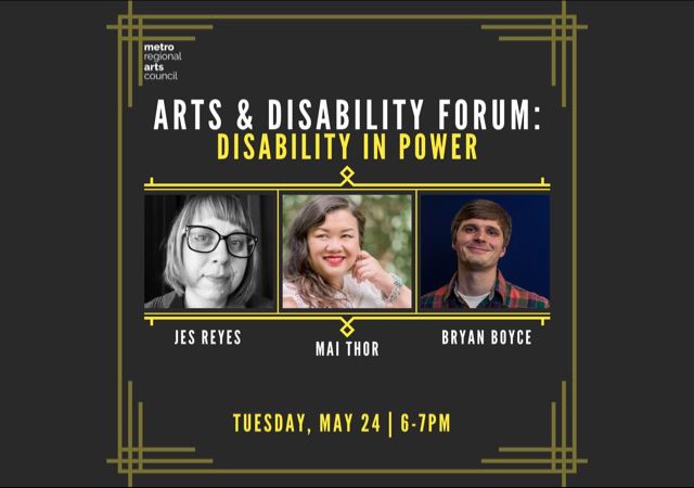 metro regional arts council arts & disability forum: disability in power with three headshots of Jes Reyes, Mai Thor, and Bryan Boyce Tuesday, May 24, 6-7pm