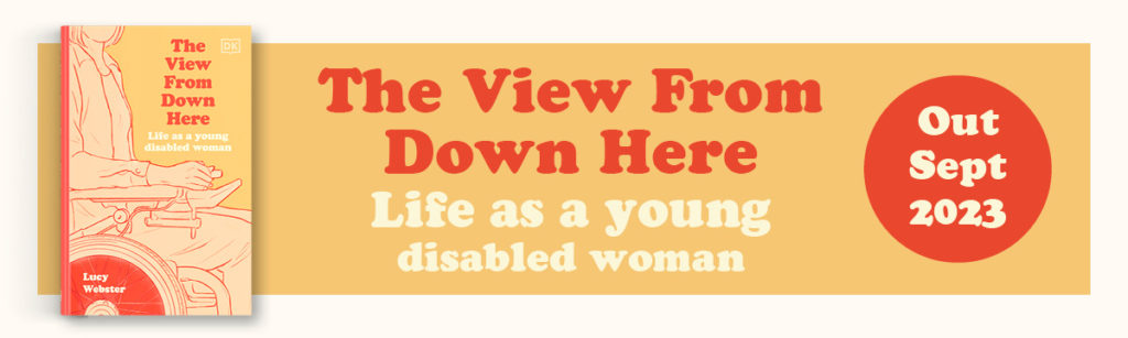 The View From Down Here: Life as a Young Disabled Woman By Lucy Webster book cover Out Sept 2023
